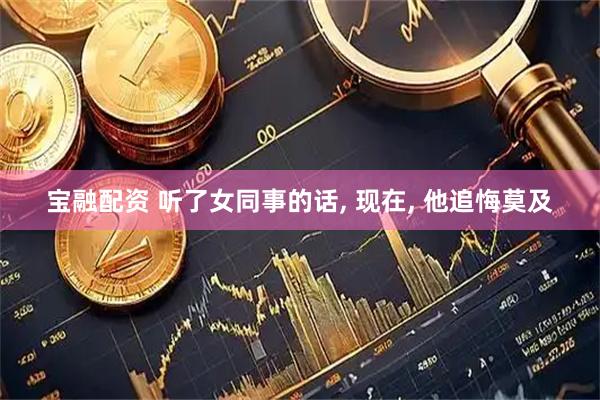 宝融配资 听了女同事的话, 现在, 他追悔莫及