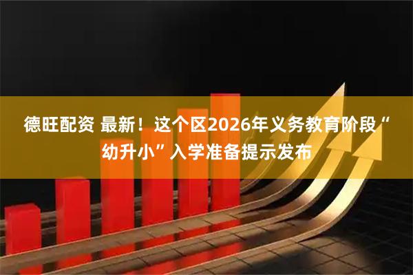 德旺配资 最新！这个区2026年义务教育阶段“幼升小”入学准备提示发布