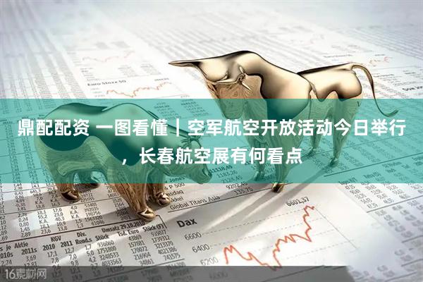 鼎配配资 一图看懂｜空军航空开放活动今日举行，长春航空展有何看点