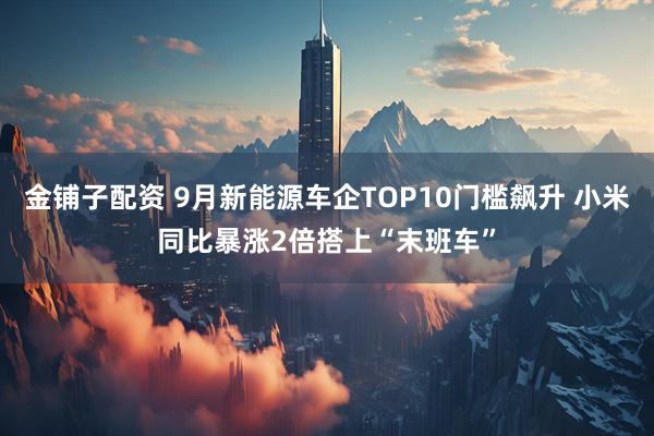 金铺子配资 9月新能源车企TOP10门槛飙升 小米同比暴涨2倍搭上“末班车”