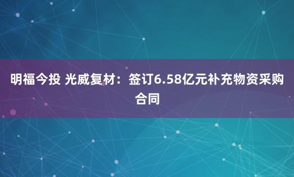 明福今投 光威复材：签订6.58亿元补充物资采购合同