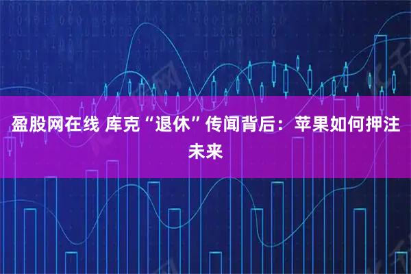 盈股网在线 库克“退休”传闻背后：苹果如何押注未来