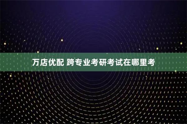 万店优配 跨专业考研考试在哪里考