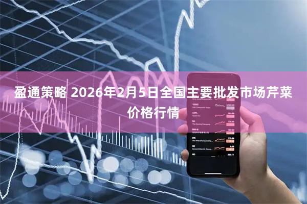 盈通策略 2026年2月5日全国主要批发市场芹菜价格行情