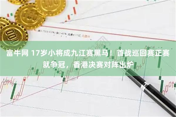 富牛网 17岁小将成九江赛黑马！首战巡回赛正赛就争冠，香港决赛对阵出炉